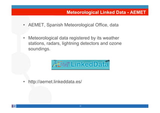 Meteorological Linked Data - AEMET

•  AEMET, Spanish Meteorological Office, data

•  Meteorological data registered by its weather
   stations, radars, lightning detectors and ozone
   soundings.




•  http://aemet.linkeddata.es/




                            21
 