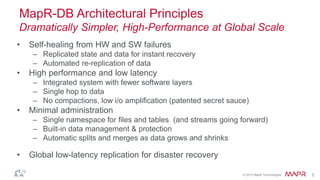 © 2015 MapR Technologies 5
MapR-DB Architectural Principles
Dramatically Simpler, High-Performance at Global Scale
• Self-healing from HW and SW failures
– Replicated state and data for instant recovery
– Automated re-replication of data
• High performance and low latency
– Integrated system with fewer software layers
– Single hop to data
– No compactions, low i/o amplification (patented secret sauce)
• Minimal administration
– Single namespace for files and tables (and streams going forward)
– Built-in data management & protection
– Automatic splits and merges as data grows and shrinks
• Global low-latency replication for disaster recovery
 