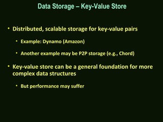 • Distributed, scalable storage for key-value pairs
• Example: Dynamo (Amazon)
• Another example may be P2P storage (e.g., Chord)
• Key-value store can be a general foundation for more
complex data structures
• But performance may suffer
Data Storage – Key-Value Store
 