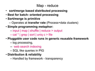 Map - reduce
• sort/merge based distributed processing
• Best for batch- oriented processing
• Sort/merge is primitive
– Operates at transfer rate (Process+data clusters)
• Simple programming metaphor:
– input | map | shuffle | reduce > output
– cat * | grep | sort | uniq ­
c > file
• Pluggable user code runs in generic reusable framework
– log processing,
-- web search indexing
– SQL like queries in PIG
• Distribution & reliability
– Handled by framework - transparency
 