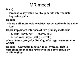 MR model
• Map()
– Process a key/value pair to generate intermediate
key/value pairs
• Reduce()
– Merge all intermediate values associated with the same
key
• Users implement interface of two primary methods:
1. Map: (key1, val1) → (key2, val2)
2. Reduce: (key2, [val2]) → [val3]
• Map - clause group-by (for Key) of an aggregate function
of SQL
• Reduce - aggregate function (e.g., average) that is
computed over all the rows with the same group-by
attribute (key).
 
