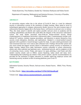 SYSTEM END-USER ACTIONS AS A THREAT TO INFORMATION SYSTEM SECURITY
Paulus Kautwima, Titus Haiduwa, Kundai Sai, Valerianus Hashiyana and Nalina Suresh
Department of Computing, Mathematical and Statistical Sciences, University of Namibia,
Windhoek, Namibia
ABSTRACT
As universities migrate online due to the advent of Covid-19, there is a need for enhanced
security in information systems in the institution of higher learning. Many opted to invest in
technological approaches to mitigate cybersecurity threats; however, the most common types of
cybersecurity breaches happen due to the human factor, well known as end-user error or actions.
Thus, this study aimed to identify and explore possible end-user errors in academia and the
resulting vulnerabilities and threats that could affect the integrity of the university's information
system. The study further presented state-of-the-art human-oriented security threats
countermeasures to compliment universities' cybersecurity plans. Countermeasures include well-
tailored ICT policies, incident response procedures, and education to protect themselves from
security events (disruption, distortion, and exploitation). Adopted is a mixed-method research
approach with a qualitative research design to guide the study. An open-ended questionnaire and
semi-structured interviews were used as data collection tools. Findings showed that system end-
user errors remain the biggest security threat to information systems security in institutions of
higher learning. Indeed errors make information systems vulnerable to certain cybersecurity
attacks and, when exploited, put legitimate users, institutional network, and its computers at risk
of contracting viruses, worms, Trojan, and expose it to spam, phishing, e-mail fraud, and other
modern security attacks such as DDoS, session hijacking, replay attack and many more.
Understanding that technology has failed to fully protect systems, specific recommendations are
provided for the institution of higher education to consider improving employee actions and
minimizing security incidents in their eLearning platforms, post Covid-19.
KEYWORDS
Information Systems, Security Threats, End-user errors, Human Factors, DDoS, Virus, Worms,
Trojan.
For More Details : https://aircconline.com/ijnsa/V13N6/13621ijnsa06.pdf
Volume Link : https://airccse.org/journal/jnsa21_current.html
 
