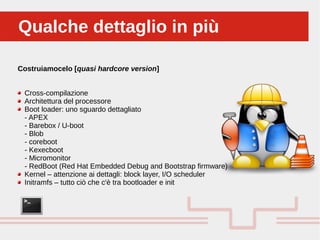 Perché sono cosi forti:Qualche dettaglio in piùQualche dettaglio in più
Costruiamocelo [quasi hardcore version]
Cross-compilazione
Architettura del processore
Boot loader: uno sguardo dettagliato
- APEX
- Barebox / U-boot
- Blob
- coreboot
- Kexecboot
- Micromonitor
- RedBoot (Red Hat Embedded Debug and Bootstrap firmware)
Kernel – attenzione ai dettagli: block layer, I/O scheduler
Initramfs – tutto ciò che c'è tra bootloader e init
 
