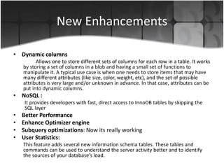 New Enhancements 
• Dynamic columns 
Allows one to store different sets of columns for each row in a table. It works 
by storing a set of columns in a blob and having a small set of functions to 
manipulate it. A typical use case is when one needs to store items that may have 
many different attributes (like size, color, weight, etc), and the set of possible 
attributes is very large and/or unknown in advance. In that case, attributes can be 
put into dynamic columns. 
• NoSQL : 
It provides developers with fast, direct access to InnoDB tables by skipping the 
SQL layer 
• Better Performance 
• Enhance Optimizer engine 
• Subquery optimizations: Now its really working 
• User Statistics: 
This feature adds several new information schema tables. These tables and 
commands can be used to understand the server activity better and to identify 
the sources of your database’s load. 
 