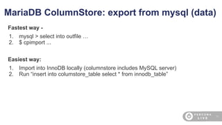35
MariaDB ColumnStore: export from mysql (data)
Fastest way -
1. mysql > select into outfile …
2. $ cpimport ...
Easiest way:
1. Import into InnoDB locally (columnstore includes MySQL server)
2. Run “insert into columstore_table select * from innodb_table”
 