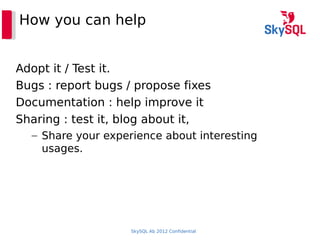 SkySQL Ab 2012 Confidential
How you can help
Adopt it / Test it.
Bugs : report bugs / propose fixes
Documentation : help improve it
Sharing : test it, blog about it,
– Share your experience about interesting
usages.
 
