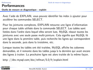 Performances Outils de mesure et diagnostique
Performances
Outils de mesure et diagnostique - explain
Avec l’aide de EXPLAIN, vous pouvez identiﬁer les index à ajouter pour
accélérer les commandes SELECT.
Pour les jointures complexes, EXPLAIN retourne une ligne d’information
pour chaque table utilisée dans la commande SELECT. Les tables sont
listées dans l’ordre dans lequel elles seront lues. MySQL résout toutes les
jointures avec une seule passe multi-jointure. Cela signiﬁe que MySQL lit
une ligne dans la première table, puis recherche les lignes qui correspondent
dans la seconde, puis dans la troisième, etc.
Lorsque toutes les tables ont été traitées, MySQL aﬃche les colonnes
demandées, et il remonte dans les tables jusqu’à la dernière qui avait encore
des lignes à traiter. La prochaine ligne est alors traitée de la même façon.
http ://dev.mysql.com/doc/refman/5.0/fr/explain.html
MariaDB/MySQL Avancé 97 / 142
 