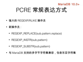 PCRE 常规表达方式
• 强大的 REGEXP/RLIKE 操作员
• 新操作员 :
• REGEXP_REPLACE(sub,pattern,replace)
• REGEXP_INSTR(sub,pattern)
• REGEXP_SUBSTR(sub,pattern)
• 与 MariaDB 支持的多字节字符集兼容，包含东亚字符集
MariaDB 10.0+
 