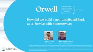 The material in this presentation has been prepared by Orwell Group Holding Limited as general background information only about Orwell’s activities current as at the date of this presentation. Information in this
presentation, including forecast financial information, should not be considered as advice or a recommendation in relation to holding, purchasing or selling securities in Orwell Group Holding Limited or any
subsidiaries. This presentation may contain forward looking statements including statements regarding our intent, belief or current expectations with respect to Orwell’s businesses and operations, market
conditions, results of operation and financial condition, and risk management practices. Readers are cautioned not to place undue reliance on forward looking statements. Forecasts, estimates and examples are
subject to uncertainty and contingencies outside of our control.
Orwell
Banking Platform
Payment Processing
Cash management
Compliance
Payment Network
as as Service
How did we build a geo-distributed Bank-
as-a-Service with microservices
Manoj Chugh
Chief Architect
Raul Rodrigo Barco
Engineering Head, Madrid
 