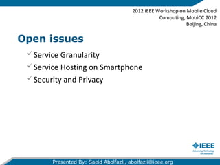 Open issues
2012 IEEE Workshop on Mobile Cloud
Computing, MobiCC 2012
Beijing, China
Presented By: Saeid Abolfazli, abolfazli@ieee.org
Service Granularity
Service Hosting on Smartphone
Security and Privacy
 