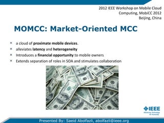 MOMCC: Market-Oriented MCC
a cloud of proximate mobile devices.
alleviates latency and heterogeneity
Introduces a financial opportunity to mobile owners
Extends separation of roles in SOA and stimulates collaboration
2012 IEEE Workshop on Mobile Cloud
Computing, MobiCC 2012
Beijing, China
Presented By: Saeid Abolfazli, abolfazli@ieee.org
 
