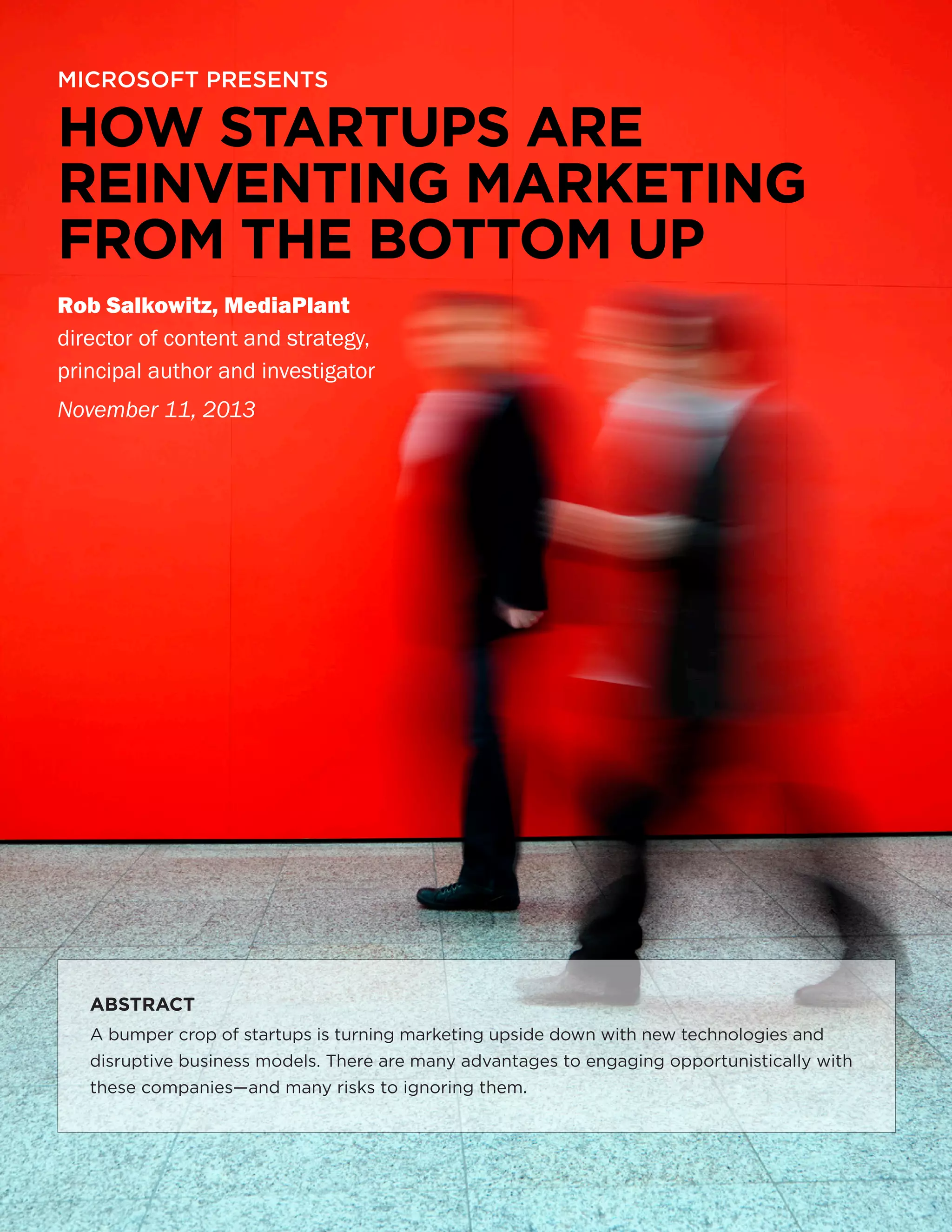 MICROSOFT PRESENTS

HOW STARTUPS ARE
REINVENTING MARKETING
FROM THE BOTTOM UP
Rob Salkowitz, MediaPlant
director of content and strategy,
principal author and investigator
November 11, 2013

ABSTRACT
A bumper crop of startups is turning marketing upside down with new technologies and
disruptive business models. There are many advantages to engaging opportunistically with
these companies—and many risks to ignoring them.

1

 