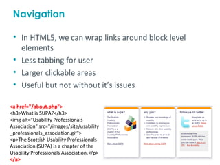 Navigation

 • In HTML5, we can wrap links around block level
   elements
 • Less tabbing for user
 • Larger clickable areas
 • Useful but not without it’s issues

<a href="/about.php">
<h3>What is SUPA?</h3>
<img alt="Usability Professionals
Association" src="/images/site/usability
_professionals_association.gif">
<p>The Scottish Usability Professionals
Association (SUPA) is a chapter of the
Usability Professionals Association.</p>
</a>
 