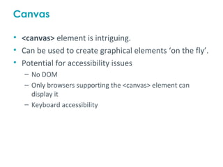 Canvas

• <canvas> element is intriguing.
• Can be used to create graphical elements ‘on the fly’.
• Potential for accessibility issues
   – No DOM
   – Only browsers supporting the <canvas> element can
     display it
   – Keyboard accessibility
 