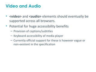 Video and Audio

• <video> and <audio> elements should eventually be
  supported across all browsers.
• Potential for huge accessibility benefits
  – Provision of captions/subtitles
  – Keyboard accessibility of media player
  – Currently official support for these is however vague or
    non-existent in the specification
 