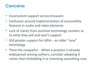Concerns

• Inconsistent support across browsers
• Confusion around implementation of accessibility
  features in audio and video elements
• Lack of clarity from assistive technology vendors as
  to what they will and won't support
• Still greater support for ARIA – an older “new”
  technology
• ‘Pave the cowpaths’ - When a practice is already
  widespread among authors, consider adopting it
  rather than forbidding it or inventing something new.
 