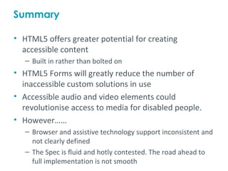 Summary

• HTML5 offers greater potential for creating
  accessible content
   – Built in rather than bolted on
• HTML5 Forms will greatly reduce the number of
  inaccessible custom solutions in use
• Accessible audio and video elements could
  revolutionise access to media for disabled people.
• However……
   – Browser and assistive technology support inconsistent and
     not clearly defined
   – The Spec is fluid and hotly contested. The road ahead to
     full implementation is not smooth
 
