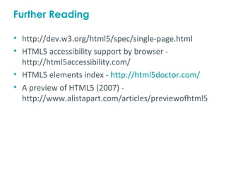 Further Reading

• http://dev.w3.org/html5/spec/single-page.html
• HTML5 accessibility support by browser -
  http://html5accessibility.com/
• HTML5 elements index - http://html5doctor.com/
• A preview of HTML5 (2007) -
  http://www.alistapart.com/articles/previewofhtml5
 