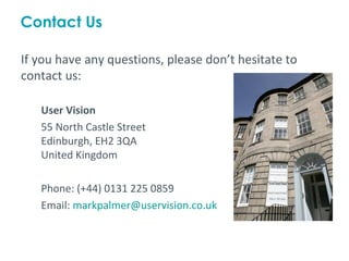 Contact Us

If you have any questions, please don’t hesitate to
contact us:

   User Vision
   55 North Castle Street
   Edinburgh, EH2 3QA
   United Kingdom

   Phone: (+44) 0131 225 0859
   Email: markpalmer@uservision.co.uk
 