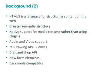 Background (2)

• HTML5 is a language for structuring content on the
  web
• Greater semantic structure
• Native support for media content rather than using
  plugins
• Audio and Video support
• 2D Drawing API – Canvas
• Drag and drop API
• New form elements
• Backwards compatible
 