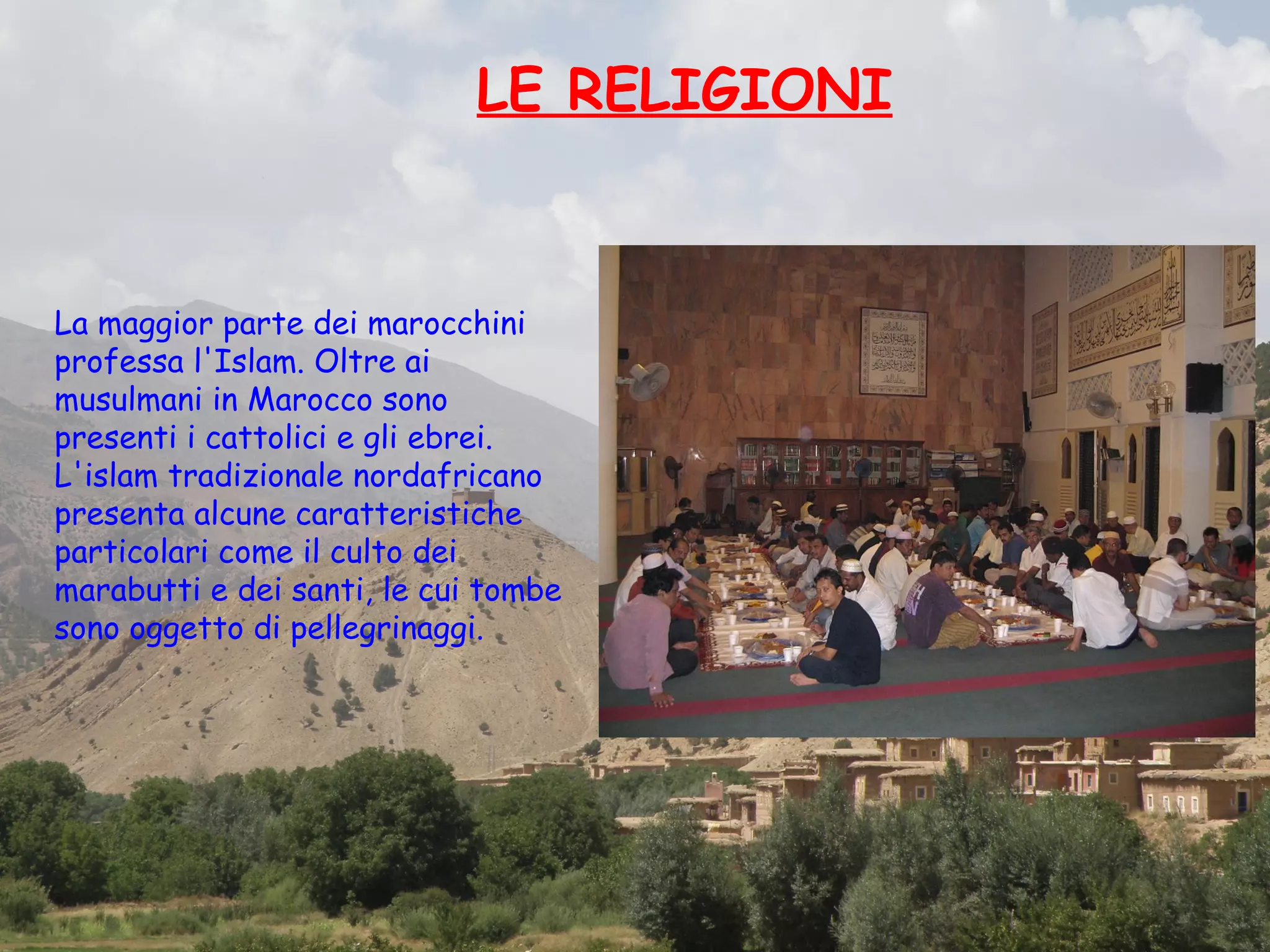 LE RELIGIONI


La maggior parte dei marocchini
professa l'Islam. Oltre ai
musulmani in Marocco sono
presenti i cattolici e gli ebrei.
L'islam tradizionale nordafricano
presenta alcune caratteristiche
particolari come il culto dei
marabutti e dei santi, le cui tombe
sono oggetto di pellegrinaggi.
 