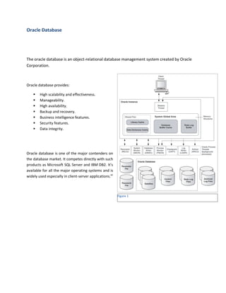 Oracle Database




The oracle database is an object-relational database management system created by Oracle
Corporation.



Oracle database provides:

       High scalability and effectiveness.
       Manageability.
       High availability.
       Backup and recovery.
       Business intelligence features.
       Security features.
       Data integrity.




Oracle database is one of the major contenders on
the database market. It competes directly with such
products as Microsoft SQL Server and IBM DB2. It’s
available for all the major operating systems and is
widely used especially in client-server applications.xii



                                                           Figure 1
 