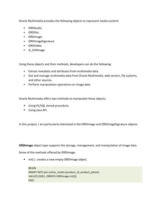 Oracle Multimedia provides the following objects to represent media content:

      ORDAudio
      ORDDoc
      ORDImage
      ORDImageSignature
      ORDVideo
      SI_StillImage



Using these objects and their methods, developers can do the following:

      Extract metadata and attributes from multimedia data.
      Get and manage multimedia data from Oracle Multimedia, web servers, file systems,
       and other sources.
      Perform manipulation operations on image data



Oracle Multimedia offers two methods to manipulate these objects:

      Using PL/SQL stored procedure.
      Using Java API.



In this project, I am particularly interested in the ORDImage and ORDImageSignature objects.




ORDImage object type supports the storage, management, and manipulation of image data.

Some of the methods offered by ORDImage:

      init( ) creates a new empty ORDImage object.

       BEGIN
       INSERT INTO pm.online_media (product_id, product_photo)
       VALUES (3501, ORDSYS.ORDImage.init());
       END;
 