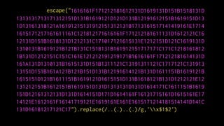 ").replace(/..(.)..(.)/g,'x$1$2')
escape("1616161F171212181612131D1619131D151B1518131D
1313131713171312151D131B1619121D121D131B12191612151B1619151D13
1D13161318121A16191215131912151312131B1713161517141419161E1714
1615171217161611161C121812171616161F171212181611131D1612121C16
12131D151B1618131D1212131C171017121615131E1212151D121C1619131D
1310131B1619121B121B131C1518131B161912151717171C171C1218161812
1B131D1212151C151C161E121212191219171B1616161F171212181614131D
161A131D1310131B1615131D151B1311121C13191311121C1717121C131913
13151D151B161A121B121B151D131B12191614121B131D1611151B1619121B
1615151D121B1611151B1619121D1615151D131B1618121B131D1212121E12
131212151B1612151B1619151D131D1313131D131D1614171C1611151B1619
151D12161312131D131D1614151D171D1614161F16131715161D1615161E17
14121E1612161F16141719121E1619161E161E1615171214181514141D141C
131D16181217121C17
 