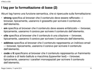 Reggio Calabria, 11 aprile 2014
HTML5 e CSS
15
I tag per la formattazione di base (2)
Alcuni tag hanno una funzione semantica, che si ripercuote sulla formattazione:

• strong speciﬁca al browser che il contenuto deve essere raﬀorzato – i
browser, tipicamente, useranno il grassetto per scrivere il contenuto
dell’elemento.

• em speciﬁca al browser che il contenuto deve essere enfatizzato – i browser,
tipicamente, useranno il corsivo per scrivere il contenuto dell’elemento.

• cite speciﬁca al browser che il contenuto è una citazione – i browser,
tipicamente, useranno il corsivo per scrivere il contenuto dell’elemento.

• address speciﬁca al browser che il contenuto rappresenta un indirizzo email
– i browser, tipicamente, useranno il corsivo per scrivere il contenuto
dell’elemento.

• code e tt speciﬁcano al browser che il contenuto rappresenta un frammento
di codice o di testo battuto a macchina (typewriter text) – i browser,
tipicamente, useranno i caratteri monospaziati per scrivere il contenuto
dell’elemento.
 