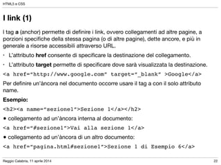 Reggio Calabria, 11 aprile 2014
HTML5 e CSS
22
I link (1)
l tag a (anchor) permette di deﬁnire i link, ovvero collegamenti ad altre pagine, a
porzioni speciﬁche della stessa pagina (o di altre pagine), dette ancore, e più in
generale a risorse accessibili attraverso URL.

• L’attributo href consente di speciﬁcare la destinazione del collegamento.

• L’attributo target permette di speciﬁcare dove sarà visualizzata la destinazione.

<a href=“http://www.google.com” target=“_blank” >Google</a>!
Per deﬁnire un’àncora nel documento occorre usare il tag a con il solo attributo
name.

Esempio:
<h2><a name=“sezione1”>Sezione 1</a></h2>!
● collegamento ad un’àncora interna al documento:

<a href=“#sezione1”>Vai alla sezione 1</a>!
● collegamento ad un’àncora di un altro documento:

<a href=“pagina.html#sezione1”>Sezione 1 di Esempio 6</a>
 