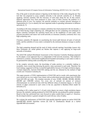 International Journal of Computer Science & Information Technology (IJCSIT) Vol 6, No 3, June 2014
22
One of the goals in network analysis is figuring out the behaviour of the nodes along the net. One
tool that was proposed to assay complex networks is the network centrality [2, 3]. Broadly
speaking, network centrality tells the relevancy of each node along the net. In this context,
different approaches have been proposed in years, each of them assesses the problem in a
different point of view. For instance, the network centrality to evaluate network robustness to
fragmentation [4, 5] or to identify the most important nodes in spreading information in diffusion
networks [6, 7].
According to [8] many strategies to compute centralities have been proposed in the last decades, a
lot of them having a high computing cost. Although there are low computing cost techniques as
degree centrality (estimates the centrality based only on the neighbours of each node), more
accurate procedures and nearer real world networks as closeness centrality commonly have very
high computing costs.
Closeness centrality [9] depends on ascertaining the lowest path between all pairs of network
nodes, and the centrality of every node is estimated by the minimum distances average to another
nodes.
The high computing demand and the need of whole network topology knowledge (reason why
these techniques are called global) are hitches that imposes a rare applying on large-scale
networks of nowadays.
The DACCER method (Distributed Assessment of the Closeness Centrality Ranking) purposed
by [8] adopts a local approach thus it is independent of full network awareness. That method is
restricted to evaluate a determined neighbourhood bounded surrounding to each node in order to
be generated the ranking nodes according their centralities.
In the complex networks study, the knowledge of nodes position in a centrality ranking is,
invariably, more crucial than knowing the precise value associated to each node. Therefore, the
local strategy suggested in [8] has its testified applicability because of its high correlation degree,
vouched empirically, between DACCER ranking and the one obtained by the method of high
overall cost: Closeness Centrality [9].
This paper presents a CUDA implementation of DACCER and its results with experiments that
were carried out on a two nodes Linux cluster with an infini-band network channel and a NVIDIA
Tesla k20 GPU per node. We simulate networks of sizes 10.000, 100.000, 200.000, 400.000,
600.000 and 1.000.000 vertices. For every size of network (in amount of vertices)
aforementioned, we carried out tests with four different values of minimum degree, i.e. the least
amount of edges connected to each vertex in the net, specified in Barabasi-Albert model for
networks [15].
According to [8] a radius equal to 2, of each vertex degree can ensure a high correlation degree
between the centrality ranking produced by DACCER and the one produced by global strategies.
Based on that fact, performed tests were focused on radius smaller than or equal to 2. However,
the developed solution is general enough to be used with any value of radius.
We evaluate the performance of DACCER Cuda parallel algorithm against an earlier DACCER
OpenMP/MPI parallel algorithm version [8] with 32 simultaneous threads on a hybrid
OpenMP/MPI environment.
 