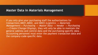 Master Data in Materials Management
If you only give your purchasing staff the authorizations for
transactions MK01,MK02, and MK03 (Logistics → Materials
Management→ Purchasing → Master Data → Vendor → Purchasing
→ Create/Change/Display), they will only be able to maintain the
general address and control data and the purchasing-specific data .
Accounting personnel must enter the payment transaction data and
the company-code-specific data.
 