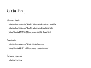 Useful links
Minimum stability

•

http://getcomposer.org/doc/04-schema.md#minimum-stability


•

http://getcomposer.org/doc/04-schema.md#package-links


•

https://igor.io/2013/02/07/composer-stability-ﬂags.html


!
Branch alias

•

http://getcomposer.org/doc/articles/aliases.md


•

https://igor.io/2013/01/07/composer-versioning.html


!
Semantic versioning

•

http://semver.org/

 