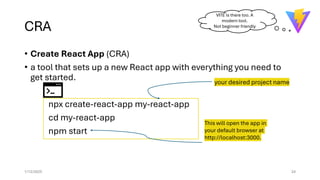 CRA
• Create React App (CRA)
• a tool that sets up a new React app with everything you need to
get started.
npx create-react-app my-react-app
cd my-react-app
npm start
1/12/2025 24
your desired project name
This will open the app in
your default browser at
http://localhost:3000.
VITE is there too. A
modern tool.
Not beginner friendly
 