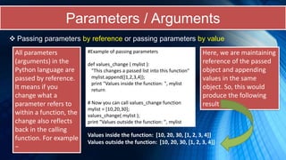 Parameters / Arguments
 Passing parameters by reference or passing parameters by value
All parameters
(arguments) in the
Python language are
passed by reference.
It means if you
change what a
parameter refers to
within a function, the
change also reflects
back in the calling
function. For example
−
#Example of passing parameters
def values_change ( mylist ):
"This changes a passed list into this function"
mylist.append([1,2,3,4]);
print "Values inside the function: ", mylist
return
# Now you can call values_change function
mylist = [10,20,30];
values_change( mylist );
print "Values outside the function: ", mylist
Here, we are maintaining
reference of the passed
object and appending
values in the same
object. So, this would
produce the following
result −
Values inside the function: [10, 20, 30, [1, 2, 3, 4]]
Values outside the function: [10, 20, 30, [1, 2, 3, 4]]
 