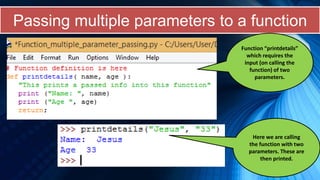 Passing multiple parameters to a function
Function “printdetails”
which requires the
input (on calling the
function) of two
parameters.
Here we are calling
the function with two
parameters. These are
then printed.
 