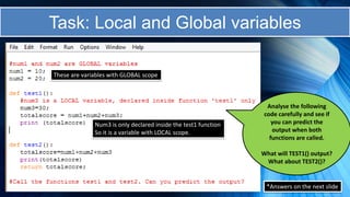 *Answers on the next slide
These are variables with GLOBAL scope
Num3 is only declared inside the test1 function
So it is a variable with LOCAL scope.
Analyse the following
code carefully and see if
you can predict the
output when both
functions are called.
What will TEST1() output?
What about TEST2()?
Task: Local and Global variables
 
