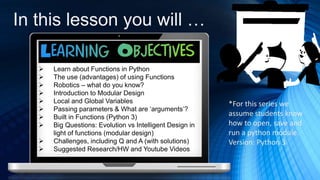 In this lesson you will …
 Learn about Functions in Python
 The use (advantages) of using Functions
 Robotics – what do you know?
 Introduction to Modular Design
 Local and Global Variables
 Passing parameters & What are ‘arguments’?
 Built in Functions (Python 3)
 Big Questions: Evolution vs Intelligent Design in
light of functions (modular design)
 Challenges, including Q and A (with solutions)
 Suggested Research/HW and Youtube Videos
*For this series we
assume students know
how to open, save and
run a python module.
Version: Python 3
 
