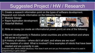 1. Create a research information point on the types of software development.
Research and include information on the following three.
 Modular Design
 Rapid Application development
 Waterfall Method
2. Write an essay (or create an informational power point) on one of the following:
 Recent developments in Robotics (what countries are at the forefront and where
will we be in 5 years?)
 A history of robotics – where did it all start, and where are we now?
 The creation of a robot. What is involved? Give examples of robots that have been
created and are currently in use.
Extension task: What is MOD (Modulus). How does it work and can you find examples of how it is used in
programming or game design?
Suggested Project / HW / Research
 