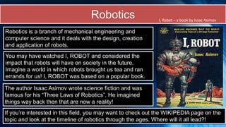 Robotics
Robotics is a branch of mechanical engineering and
computer science and it deals with the design, creation
and application of robots.
You may have watched I, ROBOT and considered the
impact that robots will have on society in the future.
Imagine a world in which robots brought us tea and ran
errands for us! I, ROBOT was based on a popular book.
The author Isaac Asimov wrote science fiction and was
famous for his “Three Laws of Robotics”. He imagined
things way back then that are now a reality!
I, Robot – a book by Isaac Asimov
If you’re interested in this field, you may want to check out the WIKIPEDIA page on the
topic and look at the timeline of robotics through the ages. Where will it all lead?!
 