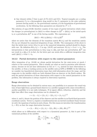 • Any element within β that is part of F(t, u(t)) and G(t). Typical examples are a scaling
parameter Cd in a thermospheric drag model or the Cr parameter in the solar radiation
pressure forcing model, or, the gravitational constant µ in the formulation of gravitational
acceleration. In the following these parameters are denoted by β
f
∈ β.
The solution of eqns.(10.36) therefore consists of two types of partial derivatives which relate
the changes (or perturbations) in ∆u(t) to either changes in ∆β
I
= ∆u(t0) at the initial epoch
t0 or a perturbation ∆β
f
in one of the forcing models. The expressions are:
∆u(t) = Φ(t, t0)∆u(t0) + S(t, t0)∆β
f
(10.37)
where we notice that the elements of the transition matrix Φ(t, t0) and the sensitivity matrix
S(t, t0) are obtained by numerical integration of eqns. (10.36). The consequence of the above is
that the initial state vector w(t0) to use in the numerical integration method should be chosen
with care. By deﬁnition Φ(t0, t0) = I in eqn. (10.37) and moreover S(t, t0) = 0 at t = t0. The
interpretation is that perturbations in u(t0) map to ∆u0 and that any perturbation ∆β
f
can
not result in a ∆u0 = 0, in fact, for the latter part one needs often a suﬃcient integration time
until |∆u(t)| > 0 for t > t0.
10.3.3 Partial derivatives with respect to the control parameters
After integration of eq. (10.36) we obtain partial derivatives for the state-vector at epoch t
relative to the control parameters. This is usually not what we need in precision orbit determi-
nation, because we do not have information on u(t) at t > t0, instead we have observations to
the satellite, or from a tracking system on the satellite such as GPS or DORIS. In the following
we consider two hypothetical observation types that yield information about the range, and the
range-rate to the satellite which are both obtained from an observer at the Earth surface. We
seek the partial derivatives of those observations with respect to the control parameters in the
problem, this information is always required in observation equations.
Range observations
Range observations can be obtained in various ways, one possibility is to measure the round trip
time of laser light from a ground based observer to a satellite equipped with a laser retroreﬂector,
another possibility is to use radio techniques. If we ignore oﬀsets, refraction, relativity and the
light time eﬀect then range observations can be obtained by:
r = |xr − xs| = ((xr, xr) − 2(xs, xr) + (xs, xs))1/2
where xr and xs denote the position of the observer and the satellite in an Earth-ﬁxed geocentric
coordinate system. Vector xs requires a transformation into an inertial coordinate frame because
we solve the equations of motion in such a frame. For this reason we introduce the transformation
xs = R xi so that the range observation becomes:
r = |xr − R xi| = ((xr, xr) − 2(xr, Rxi) + (Rxi, Rxi))1/2
which allows us to diﬀerentiate with respect to a dynamical parameter βk that is part of the
variational problem of the satellite:
∂r
∂βk
=
1
r
Rxi − xr, R
∂xi
∂βk
140
 