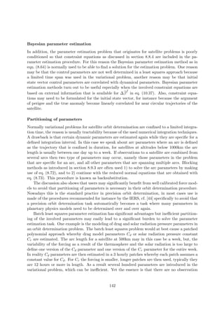 Bayesian parameter estimation
In addition, the parameter estimation problem that originates for satellite problems is poorly
conditioned so that constraint equations as discussed in section 8.8.4 are included in the pa-
rameter estimation procedure. For this reason the Bayesian parameter estimation method as in
eqn. (8.64) is normally used to be able to ﬁnd a solution for the estimation problem. One reason
may be that the control parameters are not well determined in a least squares approach because
a limited time span was used in the variational problem, another reason may be that initial
state vector control parameters are correlated with dynamical parameters. Bayesian parameter
estimation methods turn out to be useful especially when the involved constraint equations are
based on external information that is available for ∆β
f
in eq. (10.37). Also, constraint equa-
tions may need to be formulated for the initial state vector, for instance because the argument
of perigee and the true anomaly become linearly correlated for near circular trajectories of the
satellite.
Partitioning of parameters
Normally variational problems for satellite orbit determination are conﬁned to a limited integra-
tion time, the reason is usually tractability because of the used numerical integration techniques.
A drawback is that certain dynamic parameters are estimated again while they are speciﬁc for a
deﬁned integration interval. In this case we speak about arc parameters where an arc is deﬁned
as the trajectory that is conﬁned in duration, for satellites at altitudes below 1000km the arc
length is usually between one day up to a week. If observations to a satellite are combined from
several arcs then two type of parameters may occur, namely those parameters in the problem
that are speciﬁc for an arc, and all other parameters that are spanning multiple arcs. Blocking
methods as introduced in section 8.9.3 are often used 1) to solve the arc parameters by making
use of eq. (8.72), and to 2) continue with the reduced normal equations that are obtained with
eq. (8.73). This procedure is known as backsubstitution.
The discussion also shows that users may signiﬁcantly beneﬁt from well calibrated force mod-
els to avoid that partitioning of parameters is necessary in their orbit determination procedure.
Nowadays this is the standard practice in precision orbit determination, in most cases use is
made of the procedures recommended for instance by the IERS, cf. [44] speciﬁcally to avoid that
a precision orbit determination task automatically becomes a task where many parameters in
planetary physics models need to be determined over and over again.
Batch least squares parameter estimation has signiﬁcant advantages but ineﬃcient partition-
ing of the involved parameters may easily lead to a signiﬁcant burden to solve the parameter
estimation task. One example is the modeling of drag and solar radiation pressure parameters in
an orbit determination problem. The batch least squares problem would at best cause a patched
polynomial approach whereby drag model parameters Cd or solar radiation pressure constant
Cr are estimated. The arc length for a satellite at 500km may in this case be a week, but, the
variability of the forcing as a result of the thermosphere and the solar radiation is too large to
deﬁne one version of the Cd parameter and one version of the Cr parameter for the entire week.
In reality Cd parameters are then estimated in a 3 hourly patches whereby each patch assumes a
constant value for Cd. For Cr the forcing is smaller, longer patches are then used, typically they
are 12 hours or more in length. As a result several hundred parameters are introduced in the
variational problem, which can be ineﬃcient. Yet the essence is that there are no observation
142
 