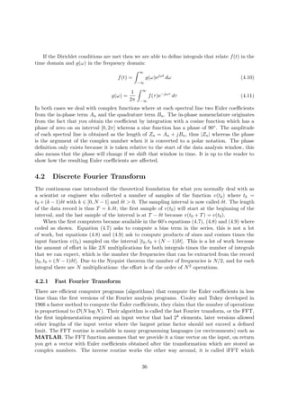 If the Dirichlet conditions are met then we are able to deﬁne integrals that relate f(t) in the
time domain and g(ω) in the frequency domain:
f(t) =
∞
−∞
g(ω)ejωt
dω (4.10)
g(ω) =
1
2π
∞
−∞
f(τ)e−jωτ
dτ (4.11)
In both cases we deal with complex functions where at each spectral line two Euler coeﬃcients
from the in-phase term An and the quadrature term Bn. The in-phase nomenclature originates
from the fact that you obtain the coeﬃcient by integration with a cosine function which has a
phase of zero on an interval [0, 2π] whereas a sine function has a phase of 90◦. The amplitude
of each spectral line is obtained as the length of Zn = An + jBn, thus |Zn| whereas the phase
is the argument of the complex number when it is converted to a polar notation. The phase
deﬁnition only exists because it is taken relative to the start of the data analysis window, this
also means that the phase will change if we shift that window in time. It is up to the reader to
show how the resulting Euler coeﬃcients are aﬀected.
4.2 Discrete Fourier Transform
The continuous case introduced the theoretical foundation for what you normally deal with as
a scientist or engineer who collected a number of samples of the function v(tk) where tk =
t0 + (k − 1)δt with k ∈ [0, N − 1] and δt > 0. The sampling interval is now called δt. The length
of the data record is thus T = k.δt, the ﬁrst sample of v(t0) will start at the beginning of the
interval, and the last sample of the interval is at T − δt because v(t0 + T) = v(t0).
When the ﬁrst computers became available in the 60’s equations (4.7), (4.8) and (4.9) where
coded as shown. Equation (4.7) asks to compute a bias term in the series, this is not a lot
of work, but equations (4.8) and (4.9) ask to compute products of sines and cosines times the
input function v(tk) sampled on the interval [t0, t0 + (N − 1)δt]. This is a lot of work because
the amount of eﬀort is like 2N multiplications for both integrals times the number of integrals
that we can expect, which is the number the frequencies that can be extracted from the record
[t0, t0 + (N − 1)δt]. Due to the Nyquist theorem the number of frequencies is N/2, and for each
integral there are N multiplications: the eﬀort is of the order of N2 operations.
4.2.1 Fast Fourier Transform
There are eﬃcient computer programs (algorithms) that compute the Euler coeﬃcients in less
time than the ﬁrst versions of the Fourier analysis programs. Cooley and Tukey developed in
1966 a faster method to compute the Euler coeﬃcients, they claim that the number of operations
is proportional to O(N log N). Their algorithm is called the fast Fourier transform, or the FFT,
the ﬁrst implementation required an input vector that had 2k elements, later versions allowed
other lengths of the input vector where the largest prime factor should not exceed a deﬁned
limit. The FFT routine is available in many programming languages (or environments) such as
MATLAB. The FFT function assumes that we provide it a time vector on the input, on return
you get a vector with Euler coeﬃcients obtained after the transformation which are stored as
complex numbers. The inverse routine works the other way around, it is called iFFT which
36
 