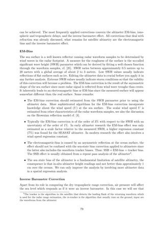 can be achieved. The most frequently applied corrections concern the altimeter EM-bias, iono-
spheric and tropospheric delays, and the inverse barometer eﬀect. All corrections that deal with
refraction was already discussed, what remains for satellite altimetry are the electromagnetic
bias and the inverse barometer eﬀect.
EM-Bias
The sea surface is a well known reﬂector causing radar waveform samples to be determined by
wind waves in the radar footprint. A measure for the roughness of the surface is the so-called
signiﬁcant wave height (SWH) parameter which can be derived by ﬁtting a well chosen function
through the waveform samples, cf. [25]. SWH varies between approximately 0.5 meters up to
20 meters with a global average of about 2 to 3 meters. Low SWH values usually indicate
reﬂections of ﬂat surfaces such as ice. Editing the altimeter data is crucial before you apply it in
any further analysis. Extreme SWH values usually indicate storm conditions so that the validity
of this correction will become a problem. The EM-bias correction is the result of the asymmetric
shape of the sea surface since more radar signal is reﬂected from wind wave troughs than crests.
It inherently leads to an electromagnetic bias or EM-bias since the measured surface will appear
somewhat diﬀerent than the real surface. Some remarks:
• The EM-bias correction should estimated from the SWH parameter prior to using the
altimeter data. More sophisticated algorithms for the EM-bias correction incorporate
knowledge about the wind speed (U) at the sea surface. The scalar wind speed U is
estimated from other characteristics of the radar waveform samples, see also the discussion
on the Brownian reﬂection model cf. [3].
• Typically the EM-bias correction is of the order of 3% with respect to the SWH with an
uncertainty of the order of 1%. In early altimeter research the EM-bias eﬀect was only
estimated as a scale factor relative to the measured SWH, a higher regression constant
(7%) was found for the SEASAT altimeter. In modern research the eﬀect also involves a
wind speed regression constant.
• The electromagnetic-bias is caused by an asymmetric reﬂection at the ocean surface, the
eﬀect should not be confused with the sea-state bias correction applied to altimeters since
the latter also includes the waveform tracker biases. Thus: SSB = EM-bias + tracker bias.
The SSB eﬀect is usually obtained from a repeat pass analysis of the altimeter3.
• The sea state bias of the altimeter is a fundamental limitation of satellite altimetry, the
consequence is that in-situ altimeter height readings and not better than approximately 1
cm over the oceans. We can only improve the analysis by involving more altimeter data
in a spatial regression analysis.
Inverse Barometer Correction
Apart from its role in computing the dry tropospheric range correction, air pressure will aﬀect
the sea level which responds as if it were an inverse barometer. In this case we will see that
3
The tracker is the algorithm in the satellite that detects the leading ﬂank of the returning waveform which
is used for the radar range estimation, the re-tracker is the algorithm that usually runs on the ground, input are
the waveforms from the altimeter
79
 