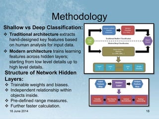 Methodology
18 June 2014 18
Shallow vs Deep Classification:
 Traditional architecture extracts
hand-designed key features based
on human analysis for input data.
 Modern architecture trains learning
features across hidden layers;
starting from low level details up to
high level details.
Structure of Network Hidden
Layers:
 Trainable weights and biases.
 Independent relationship within
objects inside.
 Pre-defined range measures.
 Further faster calculation.
 