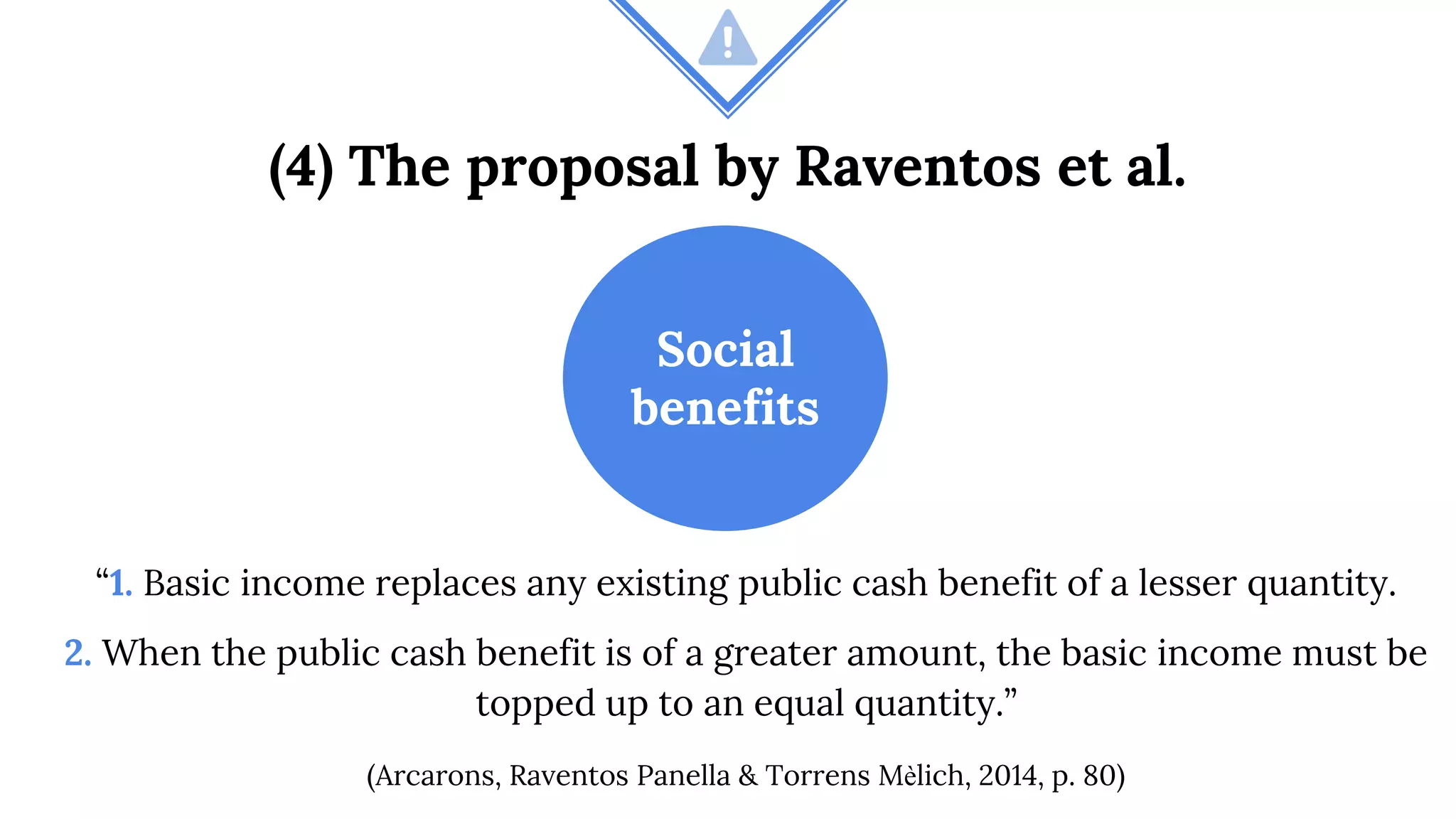 (4) The proposal by Raventos et al.
Social
benefits
“1. Basic income replaces any existing public cash benefit of a lesser quantity.
2. When the public cash benefit is of a greater amount, the basic income must be
topped up to an equal quantity.”
(Arcarons, Raventos Panella & Torrens Mèlich, 2014, p. 80)
 