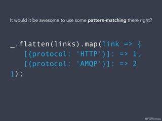 @FGRibreau
_.flatten(links).map(link => {
[{protocol: 'HTTP'}]: => 1,
[{protocol: 'AMQP'}]: => 2
});
It would it be awesome to use some pattern-matching there right?
 