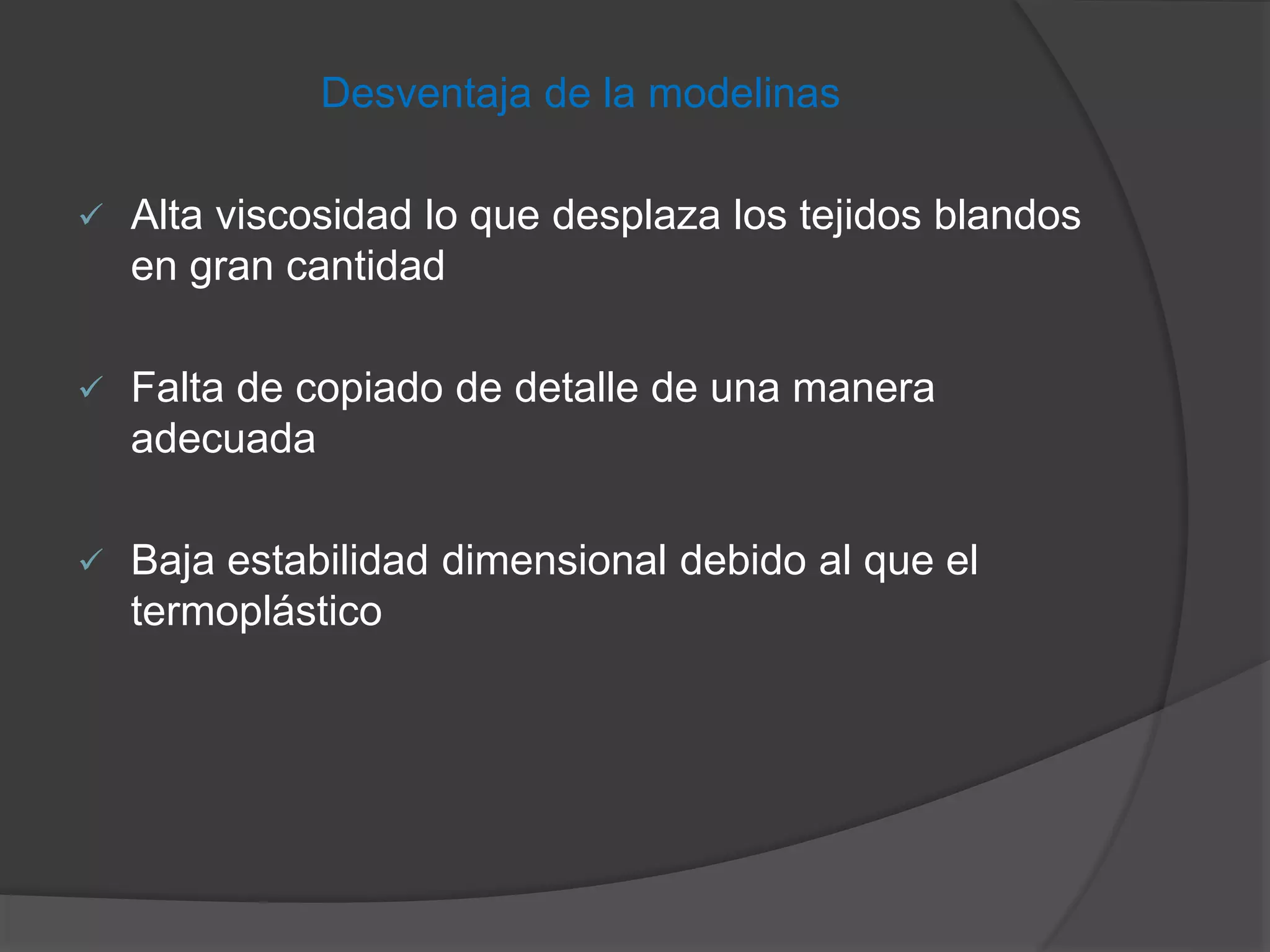 Desventaja de la modelinas


Alta viscosidad lo que desplaza los tejidos blandos
en gran cantidad



Falta de copiado de detalle de una manera
adecuada



Baja estabilidad dimensional debido al que el
termoplástico

 