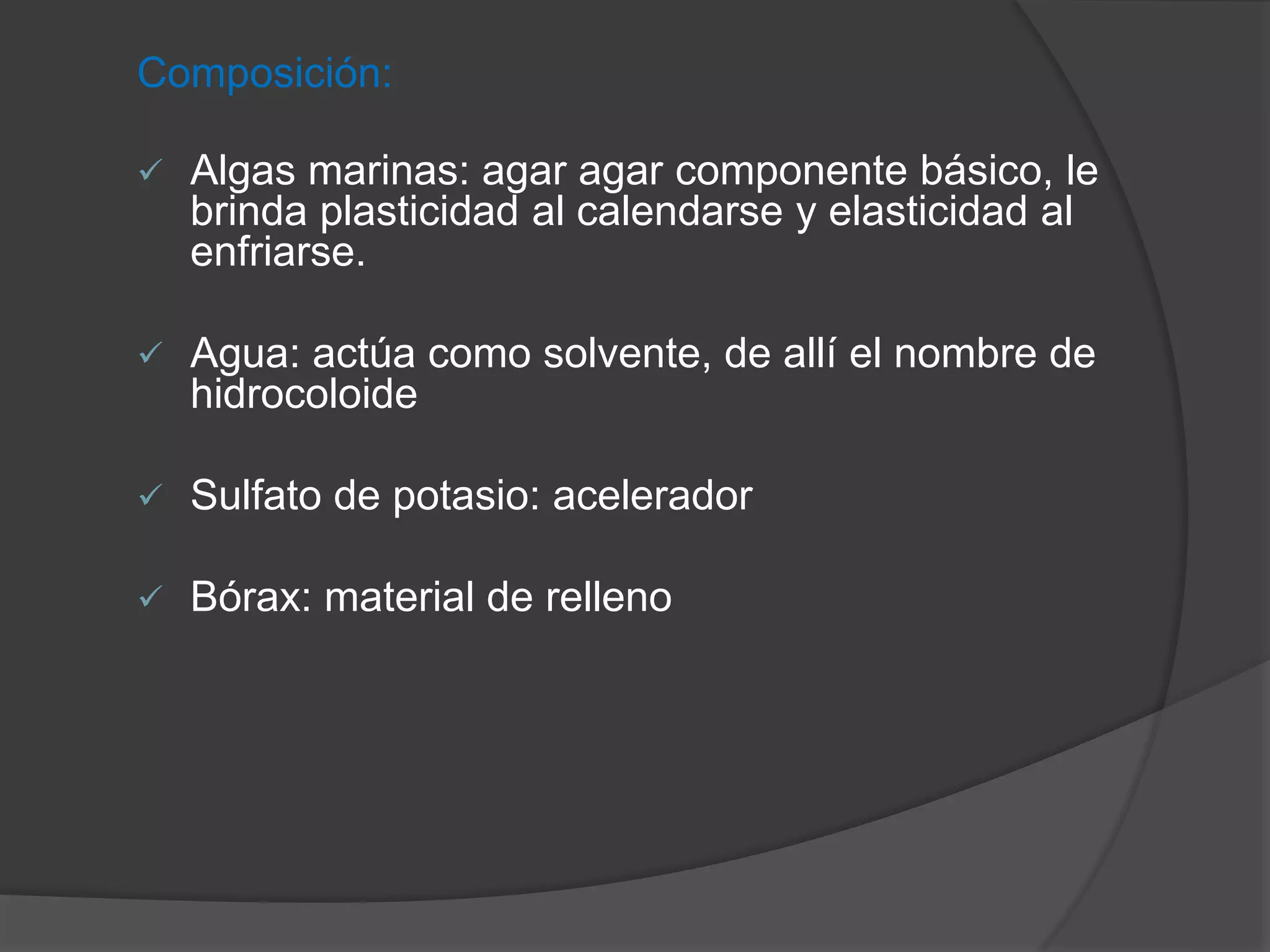 Composición:


Algas marinas: agar agar componente básico, le
brinda plasticidad al calendarse y elasticidad al
enfriarse.



Agua: actúa como solvente, de allí el nombre de
hidrocoloide



Sulfato de potasio: acelerador



Bórax: material de relleno

 
