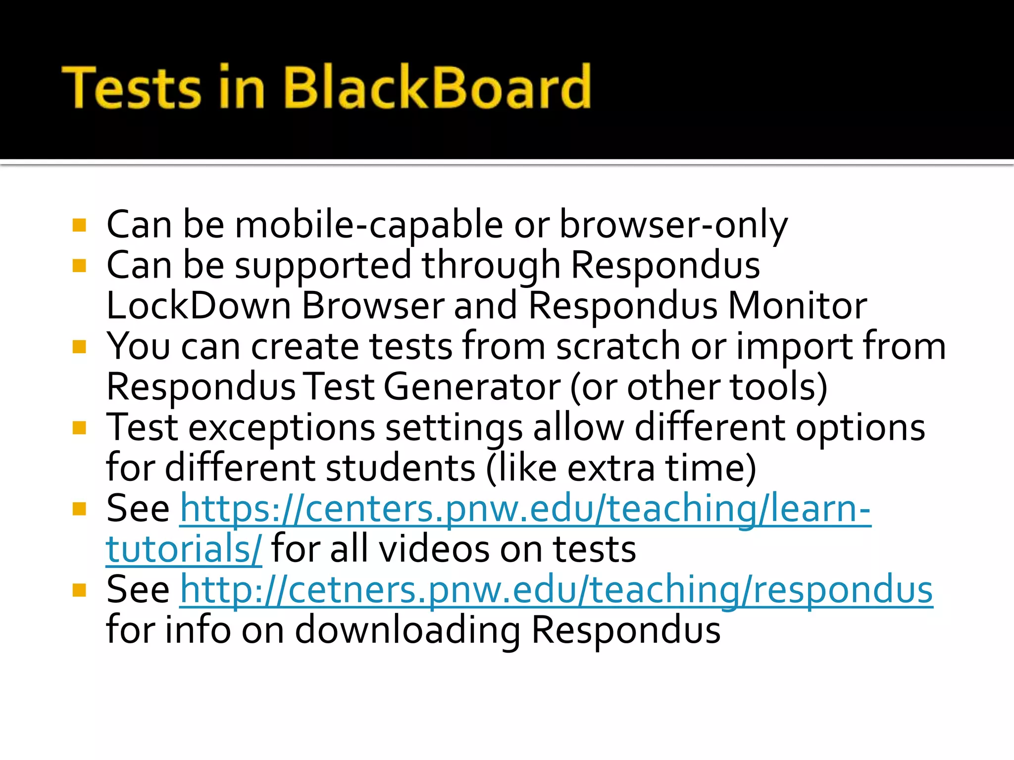  Can be mobile-capable or browser-only
 Can be supported through Respondus
LockDown Browser and Respondus Monitor
 You can create tests from scratch or import from
RespondusTest Generator (or other tools)
 Test exceptions settings allow different options
for different students (like extra time)
 See https://centers.pnw.edu/teaching/learn-
tutorials/ for all videos on tests
 See http://cetners.pnw.edu/teaching/respondus
for info on downloading Respondus
 